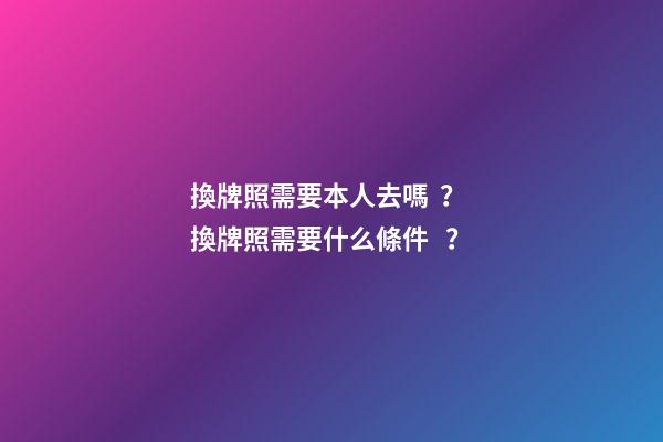 換牌照需要本人去嗎？ 換牌照需要什么條件？